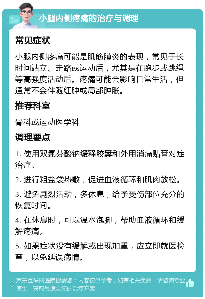 小腿内侧疼痛的治疗与调理 常见症状 小腿内侧疼痛可能是肌筋膜炎的表现，常见于长时间站立、走路或运动后，尤其是在跑步或跳绳等高强度活动后。疼痛可能会影响日常生活，但通常不会伴随红肿或局部肿胀。 推荐科室 骨科或运动医学科 调理要点 1. 使用双氯芬酸钠缓释胶囊和外用消痛贴膏对症治疗。 2. 进行粗盐袋热敷，促进血液循环和肌肉放松。 3. 避免剧烈活动，多休息，给予受伤部位充分的恢复时间。 4. 在休息时，可以温水泡脚，帮助血液循环和缓解疼痛。 5. 如果症状没有缓解或出现加重，应立即就医检查，以免延误病情。