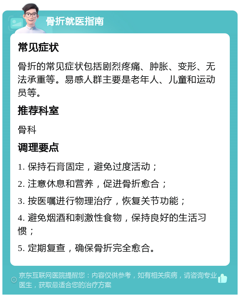 骨折就医指南 常见症状 骨折的常见症状包括剧烈疼痛、肿胀、变形、无法承重等。易感人群主要是老年人、儿童和运动员等。 推荐科室 骨科 调理要点 1. 保持石膏固定，避免过度活动； 2. 注意休息和营养，促进骨折愈合； 3. 按医嘱进行物理治疗，恢复关节功能； 4. 避免烟酒和刺激性食物，保持良好的生活习惯； 5. 定期复查，确保骨折完全愈合。