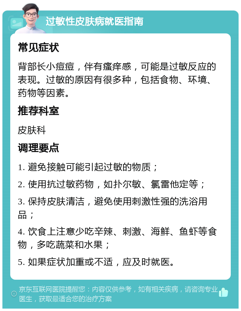 过敏性皮肤病就医指南 常见症状 背部长小痘痘，伴有瘙痒感，可能是过敏反应的表现。过敏的原因有很多种，包括食物、环境、药物等因素。 推荐科室 皮肤科 调理要点 1. 避免接触可能引起过敏的物质； 2. 使用抗过敏药物，如扑尔敏、氯雷他定等； 3. 保持皮肤清洁，避免使用刺激性强的洗浴用品； 4. 饮食上注意少吃辛辣、刺激、海鲜、鱼虾等食物，多吃蔬菜和水果； 5. 如果症状加重或不适，应及时就医。