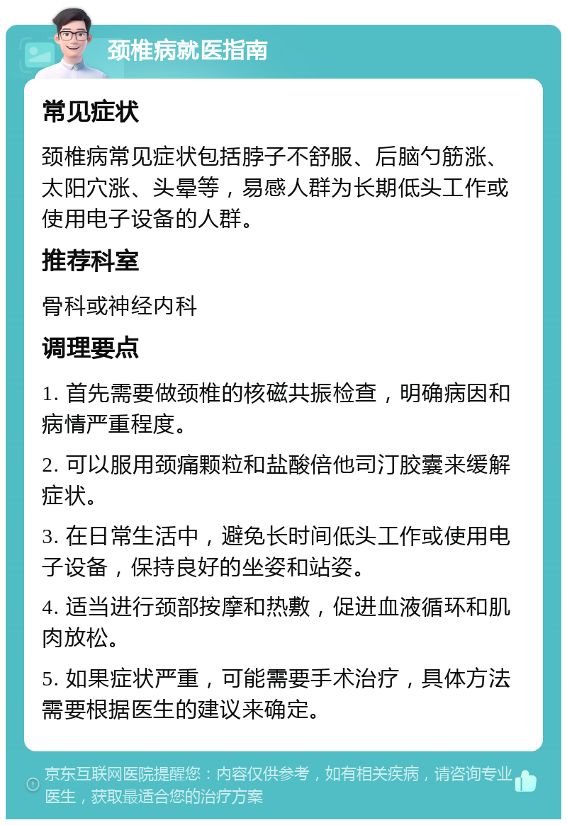 颈椎病就医指南 常见症状 颈椎病常见症状包括脖子不舒服、后脑勺筋涨、太阳穴涨、头晕等，易感人群为长期低头工作或使用电子设备的人群。 推荐科室 骨科或神经内科 调理要点 1. 首先需要做颈椎的核磁共振检查，明确病因和病情严重程度。 2. 可以服用颈痛颗粒和盐酸倍他司汀胶囊来缓解症状。 3. 在日常生活中，避免长时间低头工作或使用电子设备，保持良好的坐姿和站姿。 4. 适当进行颈部按摩和热敷，促进血液循环和肌肉放松。 5. 如果症状严重，可能需要手术治疗，具体方法需要根据医生的建议来确定。