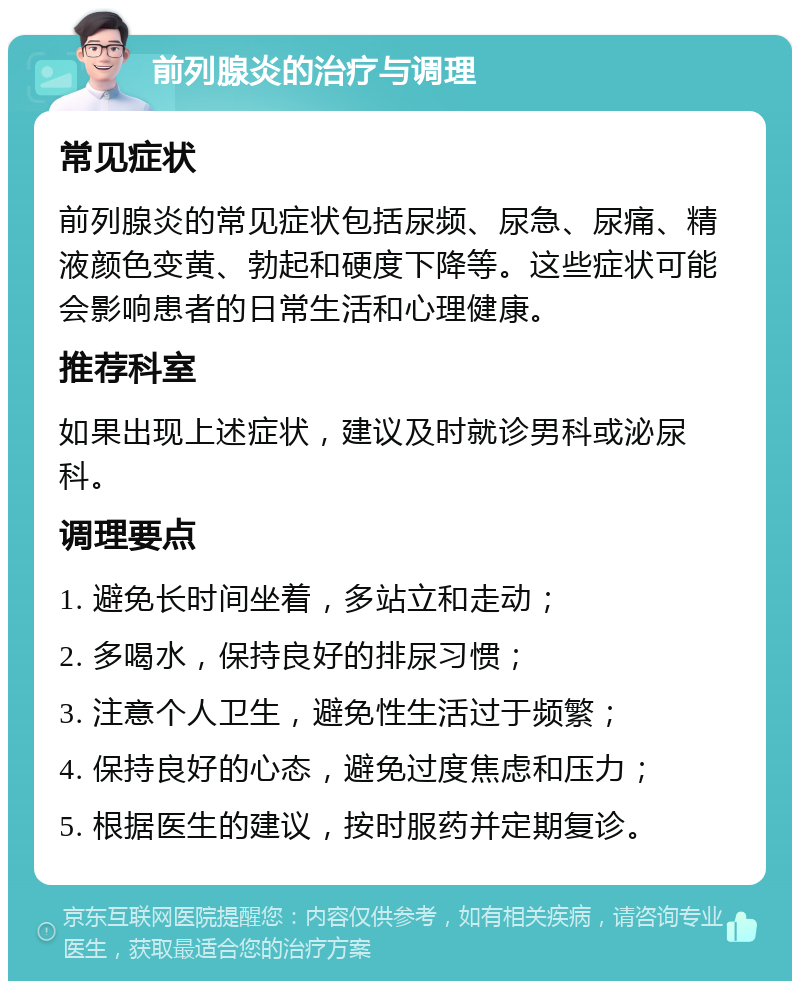 前列腺炎的治疗与调理 常见症状 前列腺炎的常见症状包括尿频、尿急、尿痛、精液颜色变黄、勃起和硬度下降等。这些症状可能会影响患者的日常生活和心理健康。 推荐科室 如果出现上述症状，建议及时就诊男科或泌尿科。 调理要点 1. 避免长时间坐着，多站立和走动； 2. 多喝水，保持良好的排尿习惯； 3. 注意个人卫生，避免性生活过于频繁； 4. 保持良好的心态，避免过度焦虑和压力； 5. 根据医生的建议，按时服药并定期复诊。