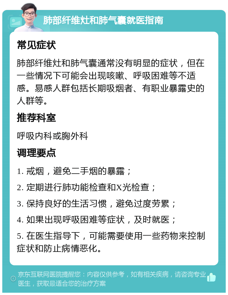 肺部纤维灶和肺气囊就医指南 常见症状 肺部纤维灶和肺气囊通常没有明显的症状，但在一些情况下可能会出现咳嗽、呼吸困难等不适感。易感人群包括长期吸烟者、有职业暴露史的人群等。 推荐科室 呼吸内科或胸外科 调理要点 1. 戒烟，避免二手烟的暴露； 2. 定期进行肺功能检查和X光检查； 3. 保持良好的生活习惯，避免过度劳累； 4. 如果出现呼吸困难等症状，及时就医； 5. 在医生指导下，可能需要使用一些药物来控制症状和防止病情恶化。