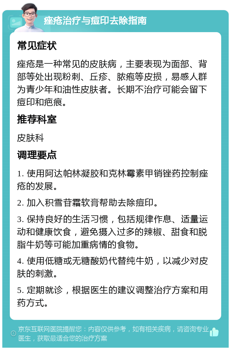 痤疮治疗与痘印去除指南 常见症状 痤疮是一种常见的皮肤病，主要表现为面部、背部等处出现粉刺、丘疹、脓疱等皮损，易感人群为青少年和油性皮肤者。长期不治疗可能会留下痘印和疤痕。 推荐科室 皮肤科 调理要点 1. 使用阿达帕林凝胶和克林霉素甲销锉药控制痤疮的发展。 2. 加入积雪苷霜软膏帮助去除痘印。 3. 保持良好的生活习惯，包括规律作息、适量运动和健康饮食，避免摄入过多的辣椒、甜食和脱脂牛奶等可能加重病情的食物。 4. 使用低糖或无糖酸奶代替纯牛奶，以减少对皮肤的刺激。 5. 定期就诊，根据医生的建议调整治疗方案和用药方式。