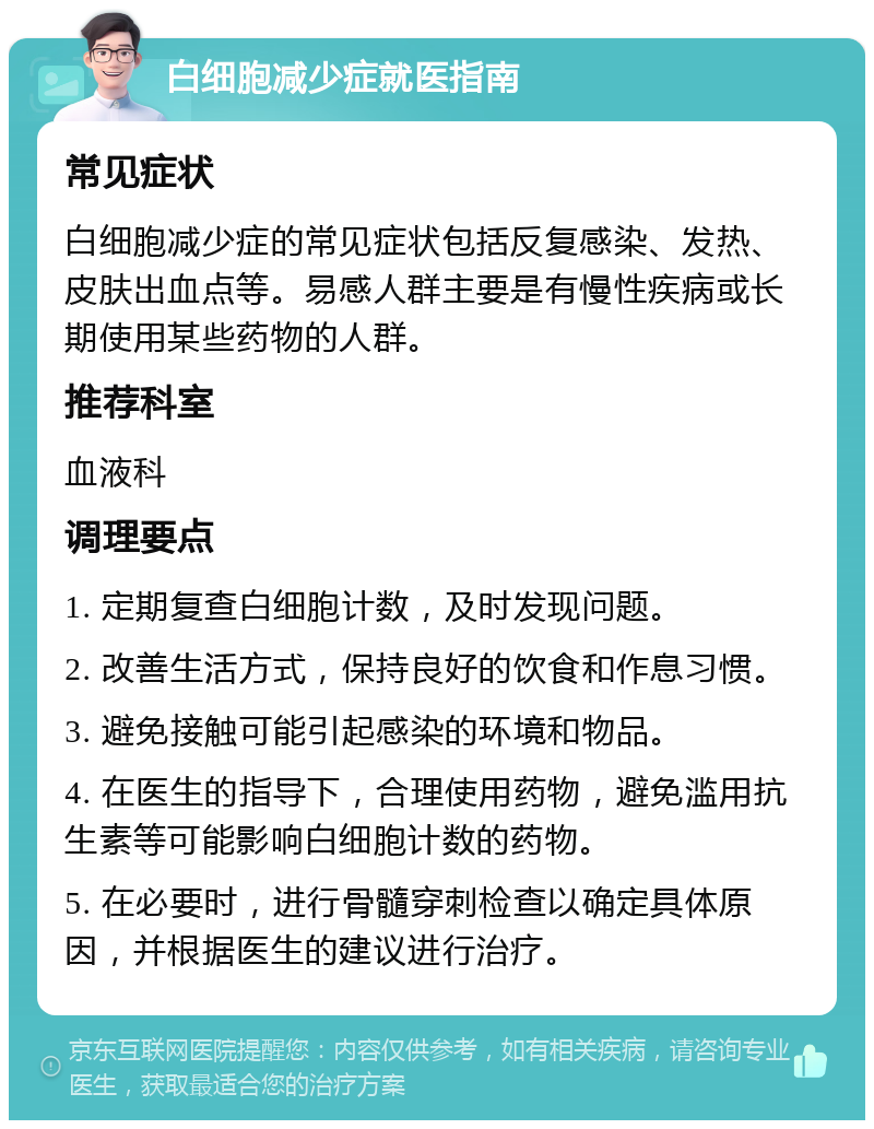 白细胞减少症就医指南 常见症状 白细胞减少症的常见症状包括反复感染、发热、皮肤出血点等。易感人群主要是有慢性疾病或长期使用某些药物的人群。 推荐科室 血液科 调理要点 1. 定期复查白细胞计数，及时发现问题。 2. 改善生活方式，保持良好的饮食和作息习惯。 3. 避免接触可能引起感染的环境和物品。 4. 在医生的指导下，合理使用药物，避免滥用抗生素等可能影响白细胞计数的药物。 5. 在必要时，进行骨髓穿刺检查以确定具体原因，并根据医生的建议进行治疗。