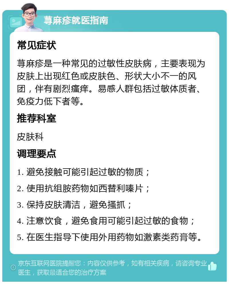 荨麻疹就医指南 常见症状 荨麻疹是一种常见的过敏性皮肤病，主要表现为皮肤上出现红色或皮肤色、形状大小不一的风团，伴有剧烈瘙痒。易感人群包括过敏体质者、免疫力低下者等。 推荐科室 皮肤科 调理要点 1. 避免接触可能引起过敏的物质； 2. 使用抗组胺药物如西替利嗪片； 3. 保持皮肤清洁，避免搔抓； 4. 注意饮食，避免食用可能引起过敏的食物； 5. 在医生指导下使用外用药物如激素类药膏等。