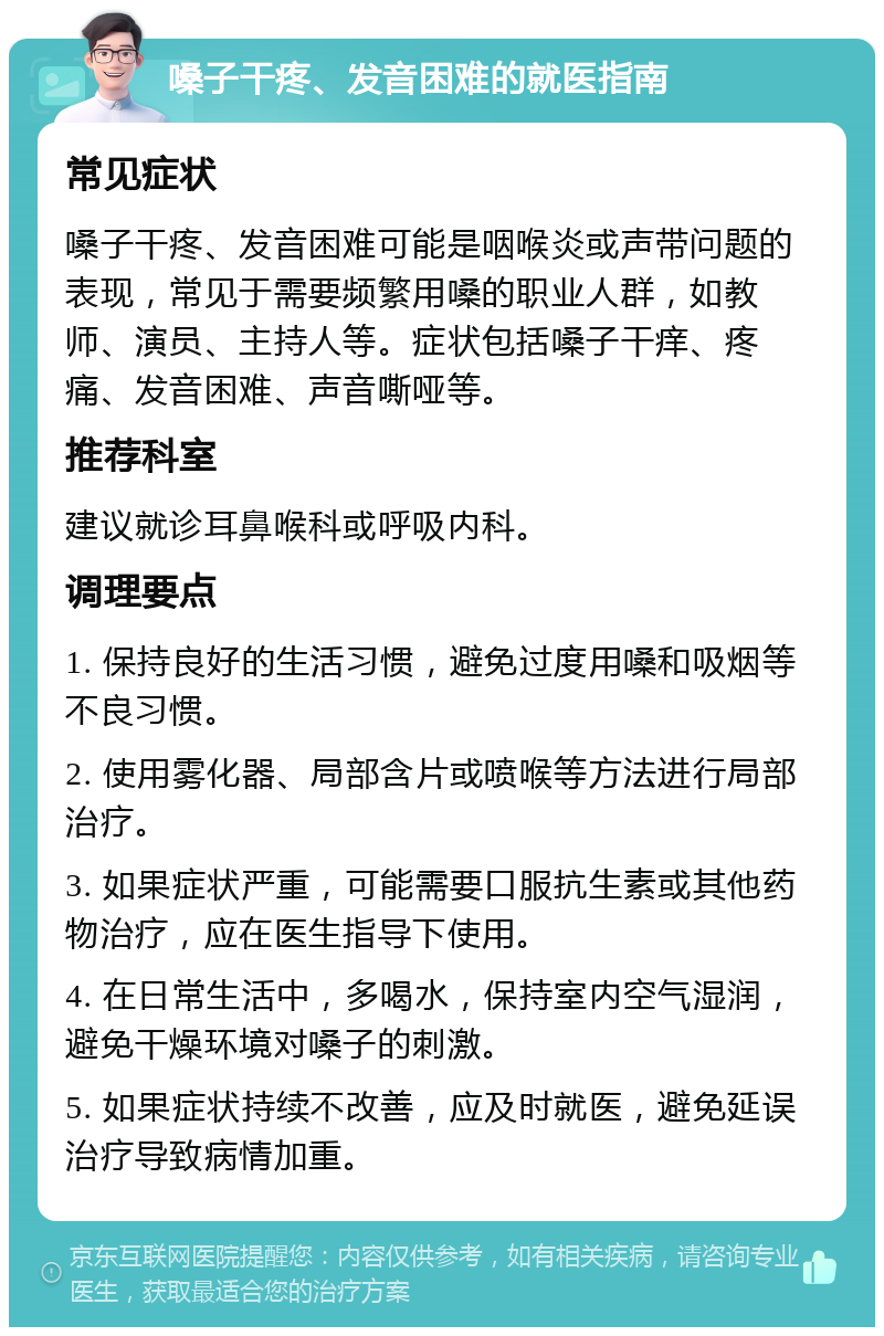 嗓子干疼、发音困难的就医指南 常见症状 嗓子干疼、发音困难可能是咽喉炎或声带问题的表现，常见于需要频繁用嗓的职业人群，如教师、演员、主持人等。症状包括嗓子干痒、疼痛、发音困难、声音嘶哑等。 推荐科室 建议就诊耳鼻喉科或呼吸内科。 调理要点 1. 保持良好的生活习惯，避免过度用嗓和吸烟等不良习惯。 2. 使用雾化器、局部含片或喷喉等方法进行局部治疗。 3. 如果症状严重，可能需要口服抗生素或其他药物治疗，应在医生指导下使用。 4. 在日常生活中，多喝水，保持室内空气湿润，避免干燥环境对嗓子的刺激。 5. 如果症状持续不改善，应及时就医，避免延误治疗导致病情加重。