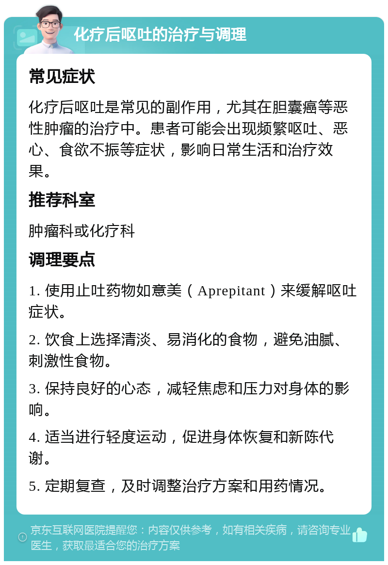 化疗后呕吐的治疗与调理 常见症状 化疗后呕吐是常见的副作用，尤其在胆囊癌等恶性肿瘤的治疗中。患者可能会出现频繁呕吐、恶心、食欲不振等症状，影响日常生活和治疗效果。 推荐科室 肿瘤科或化疗科 调理要点 1. 使用止吐药物如意美（Aprepitant）来缓解呕吐症状。 2. 饮食上选择清淡、易消化的食物，避免油腻、刺激性食物。 3. 保持良好的心态，减轻焦虑和压力对身体的影响。 4. 适当进行轻度运动，促进身体恢复和新陈代谢。 5. 定期复查，及时调整治疗方案和用药情况。