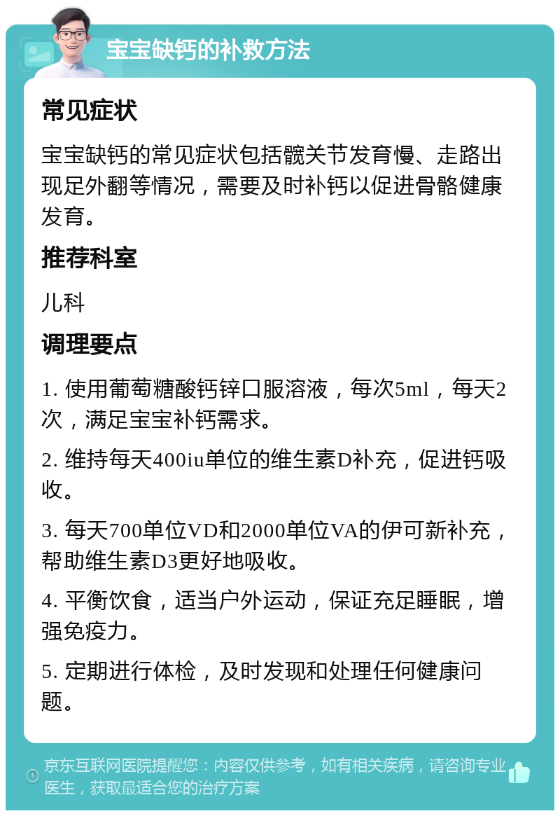 宝宝缺钙的补救方法 常见症状 宝宝缺钙的常见症状包括髋关节发育慢、走路出现足外翻等情况，需要及时补钙以促进骨骼健康发育。 推荐科室 儿科 调理要点 1. 使用葡萄糖酸钙锌口服溶液，每次5ml，每天2次，满足宝宝补钙需求。 2. 维持每天400iu单位的维生素D补充，促进钙吸收。 3. 每天700单位VD和2000单位VA的伊可新补充，帮助维生素D3更好地吸收。 4. 平衡饮食，适当户外运动，保证充足睡眠，增强免疫力。 5. 定期进行体检，及时发现和处理任何健康问题。