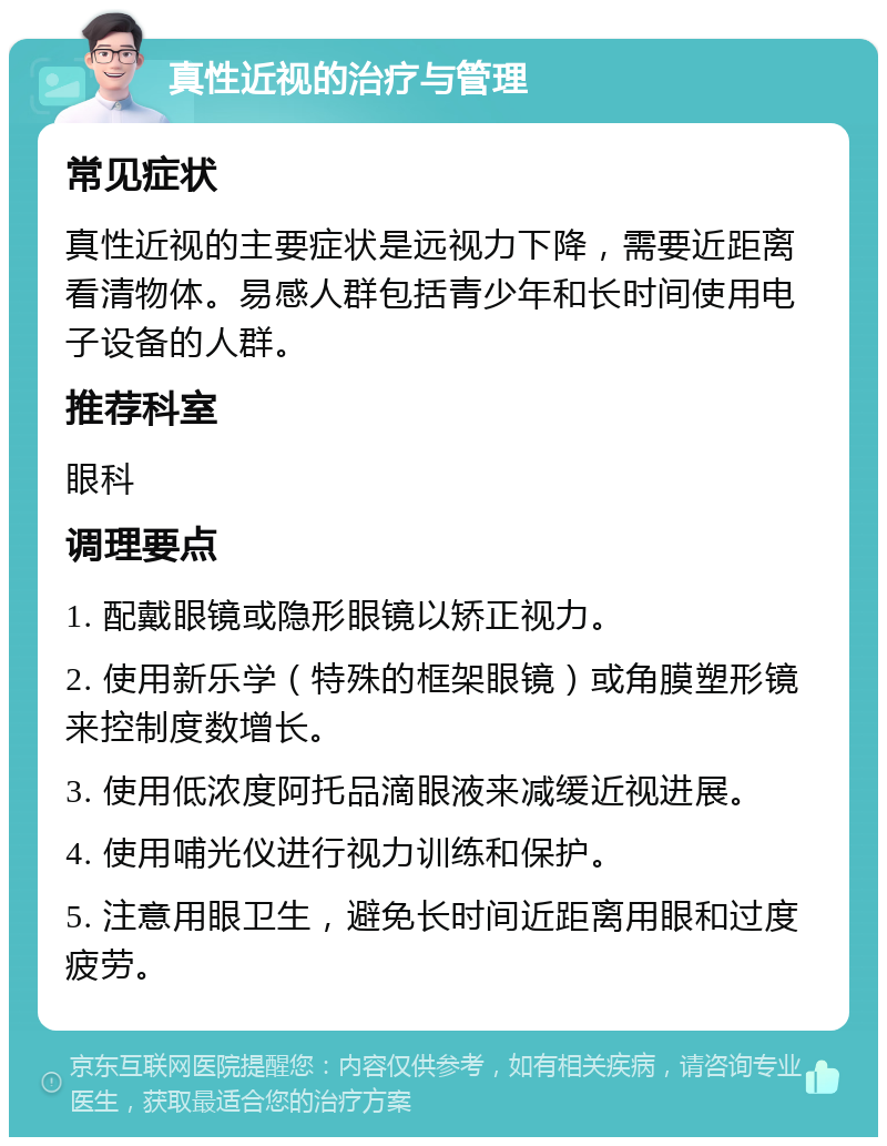 真性近视的治疗与管理 常见症状 真性近视的主要症状是远视力下降，需要近距离看清物体。易感人群包括青少年和长时间使用电子设备的人群。 推荐科室 眼科 调理要点 1. 配戴眼镜或隐形眼镜以矫正视力。 2. 使用新乐学（特殊的框架眼镜）或角膜塑形镜来控制度数增长。 3. 使用低浓度阿托品滴眼液来减缓近视进展。 4. 使用哺光仪进行视力训练和保护。 5. 注意用眼卫生，避免长时间近距离用眼和过度疲劳。