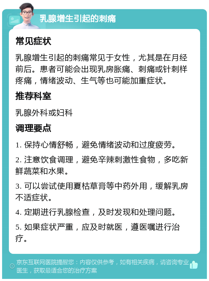 乳腺增生引起的刺痛 常见症状 乳腺增生引起的刺痛常见于女性，尤其是在月经前后。患者可能会出现乳房胀痛、刺痛或针刺样疼痛，情绪波动、生气等也可能加重症状。 推荐科室 乳腺外科或妇科 调理要点 1. 保持心情舒畅，避免情绪波动和过度疲劳。 2. 注意饮食调理，避免辛辣刺激性食物，多吃新鲜蔬菜和水果。 3. 可以尝试使用夏枯草膏等中药外用，缓解乳房不适症状。 4. 定期进行乳腺检查，及时发现和处理问题。 5. 如果症状严重，应及时就医，遵医嘱进行治疗。