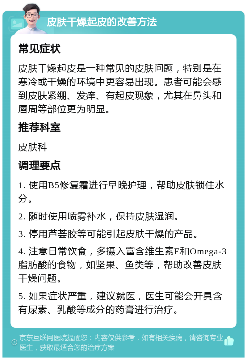 皮肤干燥起皮的改善方法 常见症状 皮肤干燥起皮是一种常见的皮肤问题，特别是在寒冷或干燥的环境中更容易出现。患者可能会感到皮肤紧绷、发痒、有起皮现象，尤其在鼻头和唇周等部位更为明显。 推荐科室 皮肤科 调理要点 1. 使用B5修复霜进行早晚护理，帮助皮肤锁住水分。 2. 随时使用喷雾补水，保持皮肤湿润。 3. 停用芦荟胶等可能引起皮肤干燥的产品。 4. 注意日常饮食，多摄入富含维生素E和Omega-3脂肪酸的食物，如坚果、鱼类等，帮助改善皮肤干燥问题。 5. 如果症状严重，建议就医，医生可能会开具含有尿素、乳酸等成分的药膏进行治疗。