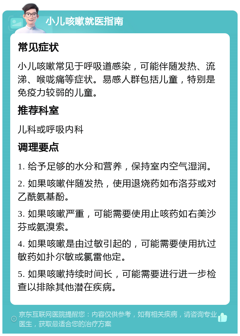 小儿咳嗽就医指南 常见症状 小儿咳嗽常见于呼吸道感染，可能伴随发热、流涕、喉咙痛等症状。易感人群包括儿童，特别是免疫力较弱的儿童。 推荐科室 儿科或呼吸内科 调理要点 1. 给予足够的水分和营养，保持室内空气湿润。 2. 如果咳嗽伴随发热，使用退烧药如布洛芬或对乙酰氨基酚。 3. 如果咳嗽严重，可能需要使用止咳药如右美沙芬或氨溴索。 4. 如果咳嗽是由过敏引起的，可能需要使用抗过敏药如扑尔敏或氯雷他定。 5. 如果咳嗽持续时间长，可能需要进行进一步检查以排除其他潜在疾病。