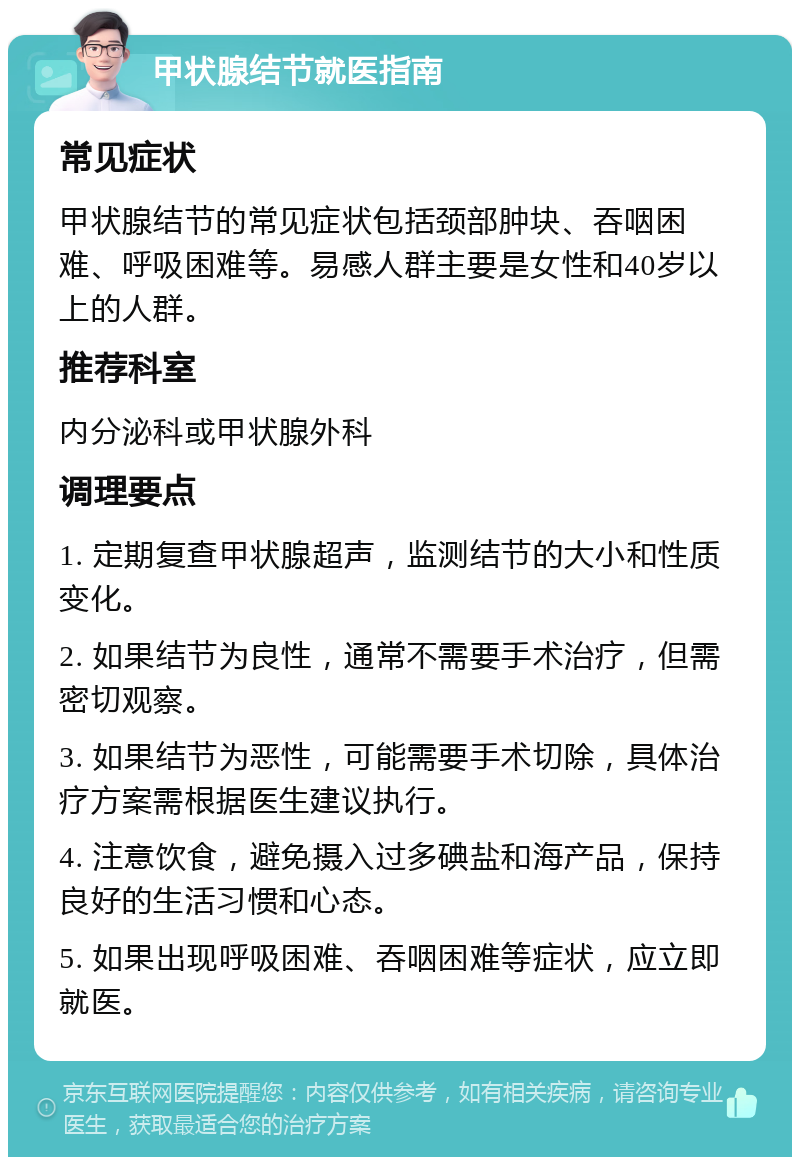 甲状腺结节就医指南 常见症状 甲状腺结节的常见症状包括颈部肿块、吞咽困难、呼吸困难等。易感人群主要是女性和40岁以上的人群。 推荐科室 内分泌科或甲状腺外科 调理要点 1. 定期复查甲状腺超声，监测结节的大小和性质变化。 2. 如果结节为良性，通常不需要手术治疗，但需密切观察。 3. 如果结节为恶性，可能需要手术切除，具体治疗方案需根据医生建议执行。 4. 注意饮食，避免摄入过多碘盐和海产品，保持良好的生活习惯和心态。 5. 如果出现呼吸困难、吞咽困难等症状，应立即就医。