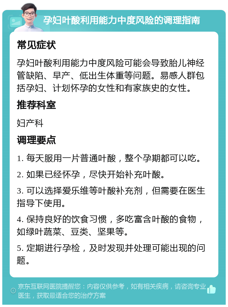 孕妇叶酸利用能力中度风险的调理指南 常见症状 孕妇叶酸利用能力中度风险可能会导致胎儿神经管缺陷、早产、低出生体重等问题。易感人群包括孕妇、计划怀孕的女性和有家族史的女性。 推荐科室 妇产科 调理要点 1. 每天服用一片普通叶酸，整个孕期都可以吃。 2. 如果已经怀孕，尽快开始补充叶酸。 3. 可以选择爱乐维等叶酸补充剂，但需要在医生指导下使用。 4. 保持良好的饮食习惯，多吃富含叶酸的食物，如绿叶蔬菜、豆类、坚果等。 5. 定期进行孕检，及时发现并处理可能出现的问题。