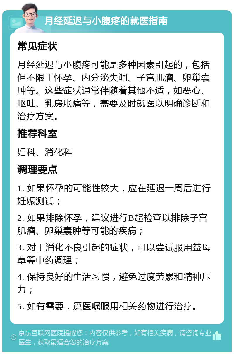 月经延迟与小腹疼的就医指南 常见症状 月经延迟与小腹疼可能是多种因素引起的，包括但不限于怀孕、内分泌失调、子宫肌瘤、卵巢囊肿等。这些症状通常伴随着其他不适，如恶心、呕吐、乳房胀痛等，需要及时就医以明确诊断和治疗方案。 推荐科室 妇科、消化科 调理要点 1. 如果怀孕的可能性较大，应在延迟一周后进行妊娠测试； 2. 如果排除怀孕，建议进行B超检查以排除子宫肌瘤、卵巢囊肿等可能的疾病； 3. 对于消化不良引起的症状，可以尝试服用益母草等中药调理； 4. 保持良好的生活习惯，避免过度劳累和精神压力； 5. 如有需要，遵医嘱服用相关药物进行治疗。