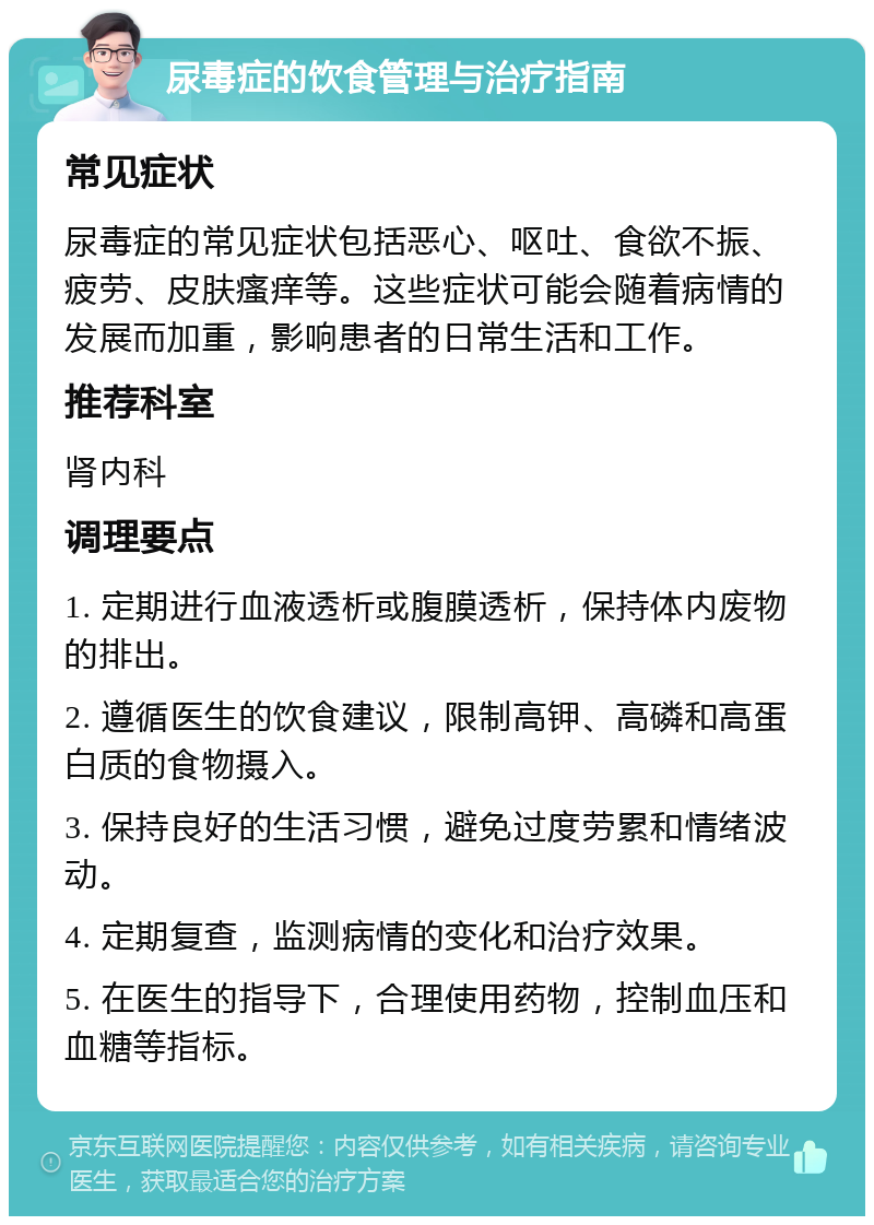 尿毒症的饮食管理与治疗指南 常见症状 尿毒症的常见症状包括恶心、呕吐、食欲不振、疲劳、皮肤瘙痒等。这些症状可能会随着病情的发展而加重，影响患者的日常生活和工作。 推荐科室 肾内科 调理要点 1. 定期进行血液透析或腹膜透析，保持体内废物的排出。 2. 遵循医生的饮食建议，限制高钾、高磷和高蛋白质的食物摄入。 3. 保持良好的生活习惯，避免过度劳累和情绪波动。 4. 定期复查，监测病情的变化和治疗效果。 5. 在医生的指导下，合理使用药物，控制血压和血糖等指标。