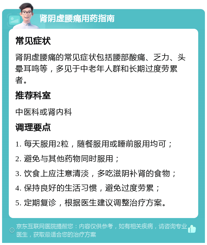 肾阴虚腰痛用药指南 常见症状 肾阴虚腰痛的常见症状包括腰部酸痛、乏力、头晕耳鸣等，多见于中老年人群和长期过度劳累者。 推荐科室 中医科或肾内科 调理要点 1. 每天服用2粒，随餐服用或睡前服用均可； 2. 避免与其他药物同时服用； 3. 饮食上应注意清淡，多吃滋阴补肾的食物； 4. 保持良好的生活习惯，避免过度劳累； 5. 定期复诊，根据医生建议调整治疗方案。