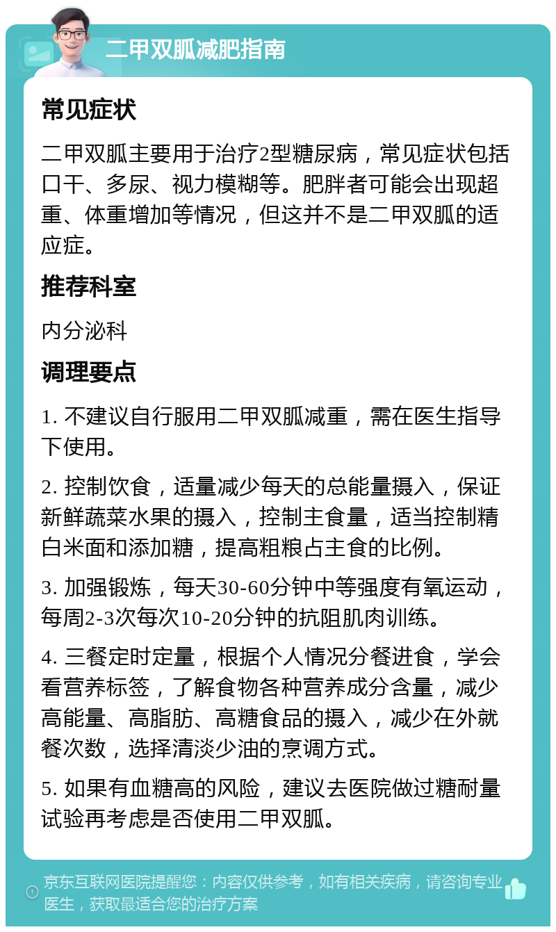 二甲双胍减肥指南 常见症状 二甲双胍主要用于治疗2型糖尿病，常见症状包括口干、多尿、视力模糊等。肥胖者可能会出现超重、体重增加等情况，但这并不是二甲双胍的适应症。 推荐科室 内分泌科 调理要点 1. 不建议自行服用二甲双胍减重，需在医生指导下使用。 2. 控制饮食，适量减少每天的总能量摄入，保证新鲜蔬菜水果的摄入，控制主食量，适当控制精白米面和添加糖，提高粗粮占主食的比例。 3. 加强锻炼，每天30-60分钟中等强度有氧运动，每周2-3次每次10-20分钟的抗阻肌肉训练。 4. 三餐定时定量，根据个人情况分餐进食，学会看营养标签，了解食物各种营养成分含量，减少高能量、高脂肪、高糖食品的摄入，减少在外就餐次数，选择清淡少油的烹调方式。 5. 如果有血糖高的风险，建议去医院做过糖耐量试验再考虑是否使用二甲双胍。