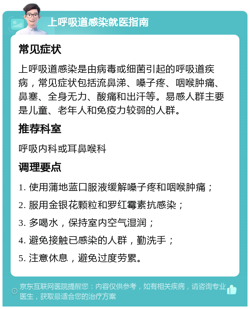 上呼吸道感染就医指南 常见症状 上呼吸道感染是由病毒或细菌引起的呼吸道疾病，常见症状包括流鼻涕、嗓子疼、咽喉肿痛、鼻塞、全身无力、酸痛和出汗等。易感人群主要是儿童、老年人和免疫力较弱的人群。 推荐科室 呼吸内科或耳鼻喉科 调理要点 1. 使用蒲地蓝口服液缓解嗓子疼和咽喉肿痛； 2. 服用金银花颗粒和罗红霉素抗感染； 3. 多喝水，保持室内空气湿润； 4. 避免接触已感染的人群，勤洗手； 5. 注意休息，避免过度劳累。