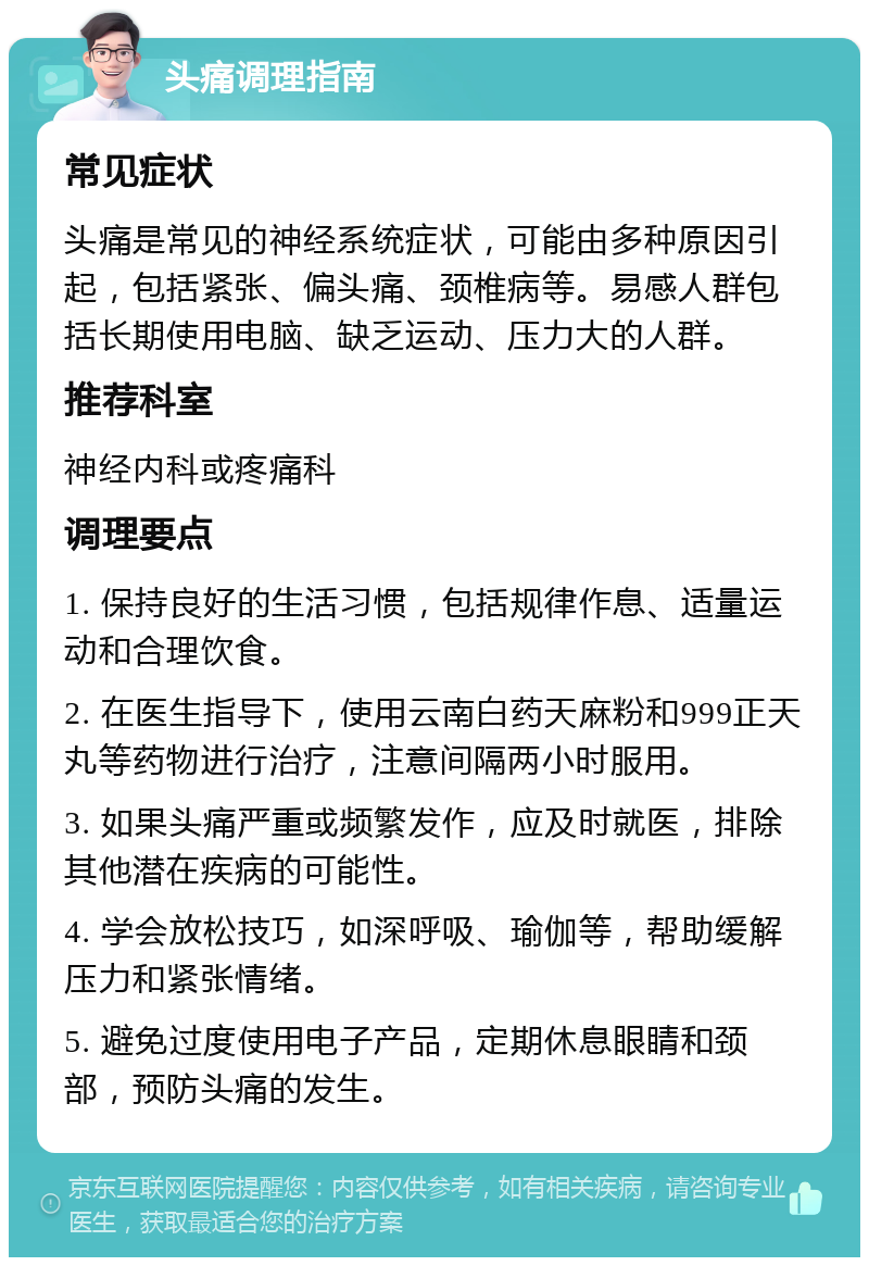 头痛调理指南 常见症状 头痛是常见的神经系统症状，可能由多种原因引起，包括紧张、偏头痛、颈椎病等。易感人群包括长期使用电脑、缺乏运动、压力大的人群。 推荐科室 神经内科或疼痛科 调理要点 1. 保持良好的生活习惯，包括规律作息、适量运动和合理饮食。 2. 在医生指导下，使用云南白药天麻粉和999正天丸等药物进行治疗，注意间隔两小时服用。 3. 如果头痛严重或频繁发作，应及时就医，排除其他潜在疾病的可能性。 4. 学会放松技巧，如深呼吸、瑜伽等，帮助缓解压力和紧张情绪。 5. 避免过度使用电子产品，定期休息眼睛和颈部，预防头痛的发生。