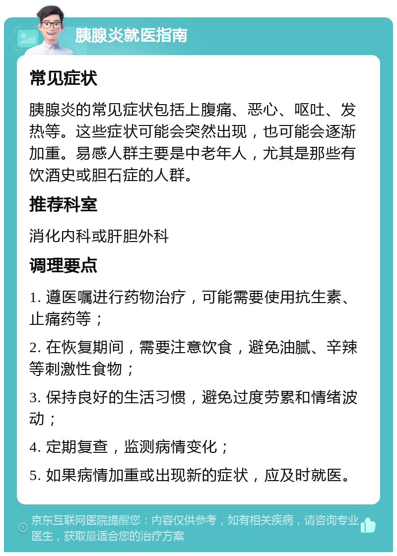 胰腺炎就医指南 常见症状 胰腺炎的常见症状包括上腹痛、恶心、呕吐、发热等。这些症状可能会突然出现，也可能会逐渐加重。易感人群主要是中老年人，尤其是那些有饮酒史或胆石症的人群。 推荐科室 消化内科或肝胆外科 调理要点 1. 遵医嘱进行药物治疗，可能需要使用抗生素、止痛药等； 2. 在恢复期间，需要注意饮食，避免油腻、辛辣等刺激性食物； 3. 保持良好的生活习惯，避免过度劳累和情绪波动； 4. 定期复查，监测病情变化； 5. 如果病情加重或出现新的症状，应及时就医。