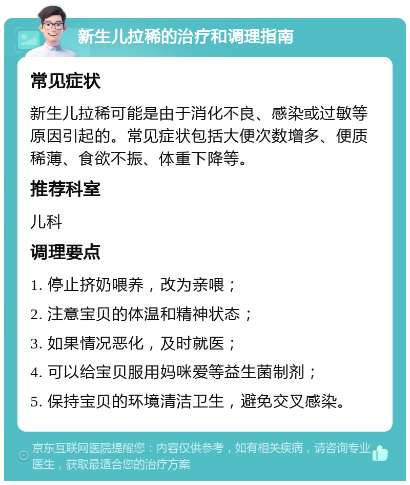 新生儿拉稀的治疗和调理指南 常见症状 新生儿拉稀可能是由于消化不良、感染或过敏等原因引起的。常见症状包括大便次数增多、便质稀薄、食欲不振、体重下降等。 推荐科室 儿科 调理要点 1. 停止挤奶喂养，改为亲喂； 2. 注意宝贝的体温和精神状态； 3. 如果情况恶化，及时就医； 4. 可以给宝贝服用妈咪爱等益生菌制剂； 5. 保持宝贝的环境清洁卫生，避免交叉感染。