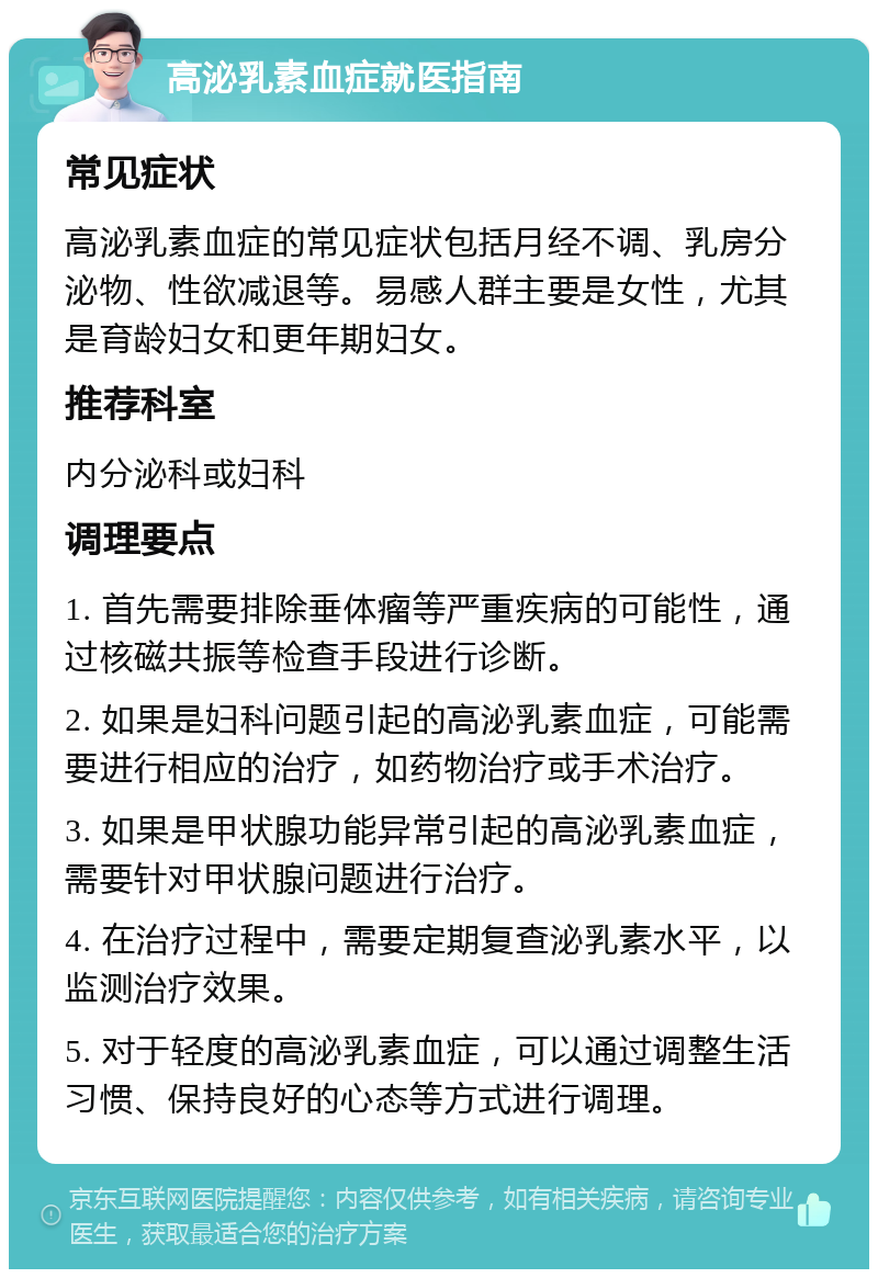 高泌乳素血症就医指南 常见症状 高泌乳素血症的常见症状包括月经不调、乳房分泌物、性欲减退等。易感人群主要是女性，尤其是育龄妇女和更年期妇女。 推荐科室 内分泌科或妇科 调理要点 1. 首先需要排除垂体瘤等严重疾病的可能性，通过核磁共振等检查手段进行诊断。 2. 如果是妇科问题引起的高泌乳素血症，可能需要进行相应的治疗，如药物治疗或手术治疗。 3. 如果是甲状腺功能异常引起的高泌乳素血症，需要针对甲状腺问题进行治疗。 4. 在治疗过程中，需要定期复查泌乳素水平，以监测治疗效果。 5. 对于轻度的高泌乳素血症，可以通过调整生活习惯、保持良好的心态等方式进行调理。