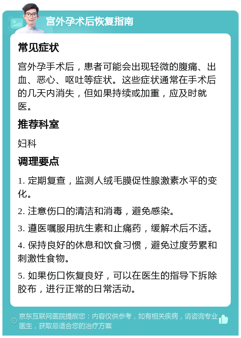 宫外孕术后恢复指南 常见症状 宫外孕手术后，患者可能会出现轻微的腹痛、出血、恶心、呕吐等症状。这些症状通常在手术后的几天内消失，但如果持续或加重，应及时就医。 推荐科室 妇科 调理要点 1. 定期复查，监测人绒毛膜促性腺激素水平的变化。 2. 注意伤口的清洁和消毒，避免感染。 3. 遵医嘱服用抗生素和止痛药，缓解术后不适。 4. 保持良好的休息和饮食习惯，避免过度劳累和刺激性食物。 5. 如果伤口恢复良好，可以在医生的指导下拆除胶布，进行正常的日常活动。