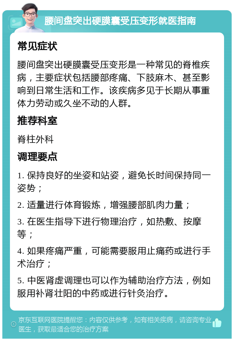 腰间盘突出硬膜囊受压变形就医指南 常见症状 腰间盘突出硬膜囊受压变形是一种常见的脊椎疾病，主要症状包括腰部疼痛、下肢麻木、甚至影响到日常生活和工作。该疾病多见于长期从事重体力劳动或久坐不动的人群。 推荐科室 脊柱外科 调理要点 1. 保持良好的坐姿和站姿，避免长时间保持同一姿势； 2. 适量进行体育锻炼，增强腰部肌肉力量； 3. 在医生指导下进行物理治疗，如热敷、按摩等； 4. 如果疼痛严重，可能需要服用止痛药或进行手术治疗； 5. 中医肾虚调理也可以作为辅助治疗方法，例如服用补肾壮阳的中药或进行针灸治疗。