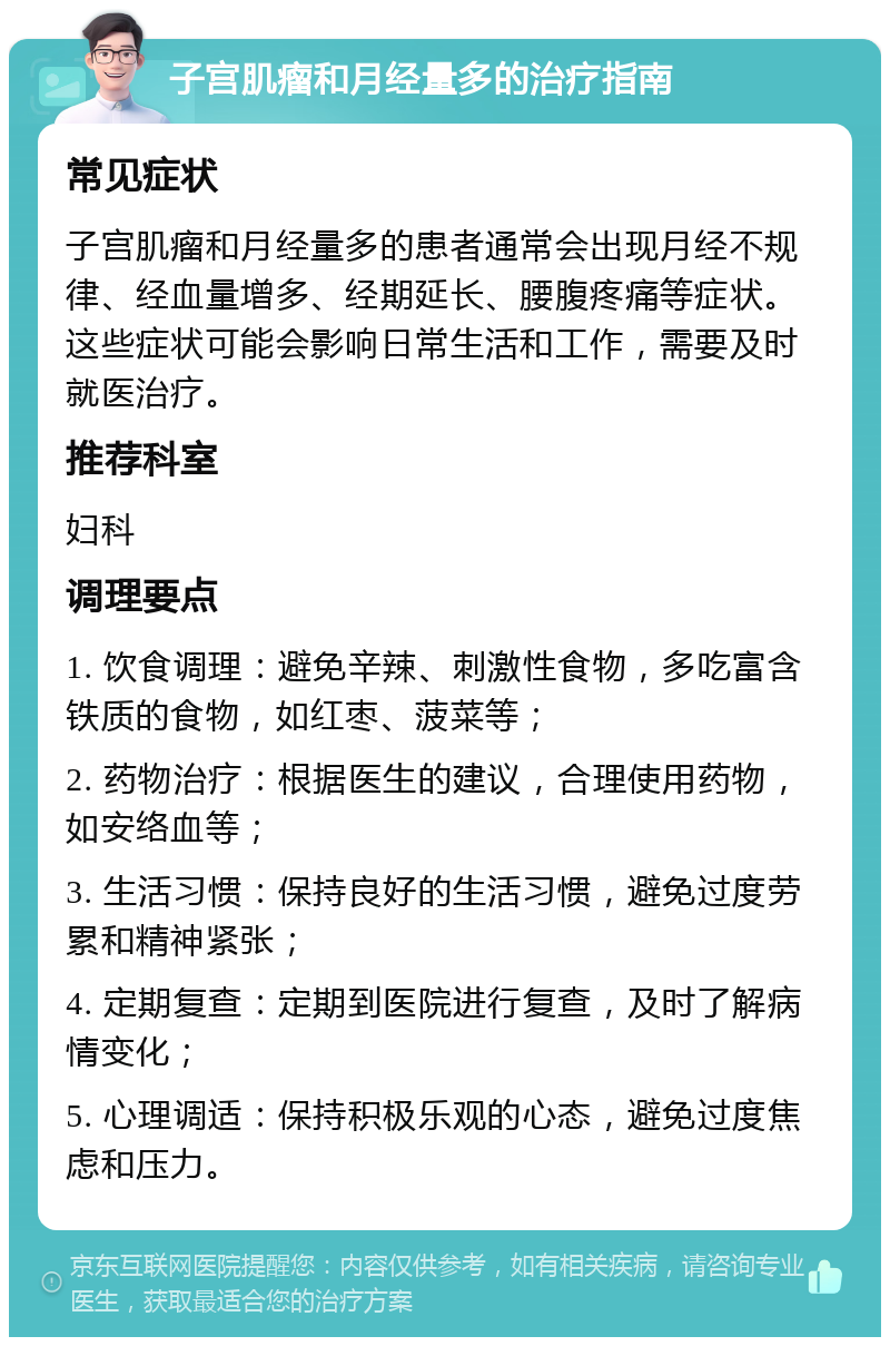 子宫肌瘤和月经量多的治疗指南 常见症状 子宫肌瘤和月经量多的患者通常会出现月经不规律、经血量增多、经期延长、腰腹疼痛等症状。这些症状可能会影响日常生活和工作，需要及时就医治疗。 推荐科室 妇科 调理要点 1. 饮食调理：避免辛辣、刺激性食物，多吃富含铁质的食物，如红枣、菠菜等； 2. 药物治疗：根据医生的建议，合理使用药物，如安络血等； 3. 生活习惯：保持良好的生活习惯，避免过度劳累和精神紧张； 4. 定期复查：定期到医院进行复查，及时了解病情变化； 5. 心理调适：保持积极乐观的心态，避免过度焦虑和压力。