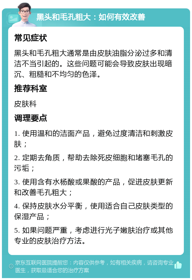 黑头和毛孔粗大：如何有效改善 常见症状 黑头和毛孔粗大通常是由皮肤油脂分泌过多和清洁不当引起的。这些问题可能会导致皮肤出现暗沉、粗糙和不均匀的色泽。 推荐科室 皮肤科 调理要点 1. 使用温和的洁面产品，避免过度清洁和刺激皮肤； 2. 定期去角质，帮助去除死皮细胞和堵塞毛孔的污垢； 3. 使用含有水杨酸或果酸的产品，促进皮肤更新和改善毛孔粗大； 4. 保持皮肤水分平衡，使用适合自己皮肤类型的保湿产品； 5. 如果问题严重，考虑进行光子嫩肤治疗或其他专业的皮肤治疗方法。