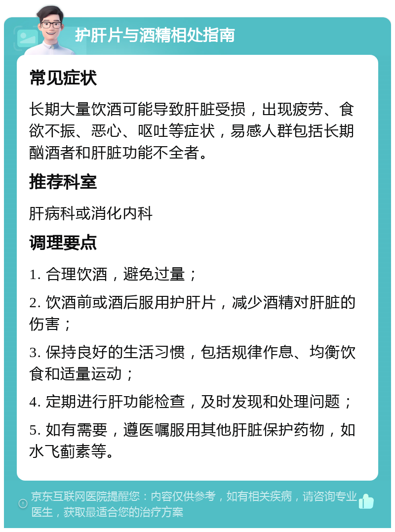 护肝片与酒精相处指南 常见症状 长期大量饮酒可能导致肝脏受损，出现疲劳、食欲不振、恶心、呕吐等症状，易感人群包括长期酗酒者和肝脏功能不全者。 推荐科室 肝病科或消化内科 调理要点 1. 合理饮酒，避免过量； 2. 饮酒前或酒后服用护肝片，减少酒精对肝脏的伤害； 3. 保持良好的生活习惯，包括规律作息、均衡饮食和适量运动； 4. 定期进行肝功能检查，及时发现和处理问题； 5. 如有需要，遵医嘱服用其他肝脏保护药物，如水飞蓟素等。