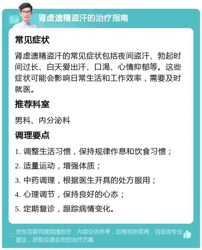 肾虚遗精盗汗的治疗指南 常见症状 肾虚遗精盗汗的常见症状包括夜间盗汗、勃起时间过长、白天爱出汗、口渴、心情抑郁等。这些症状可能会影响日常生活和工作效率，需要及时就医。 推荐科室 男科、内分泌科 调理要点 1. 调整生活习惯，保持规律作息和饮食习惯； 2. 适量运动，增强体质； 3. 中药调理，根据医生开具的处方服用； 4. 心理调节，保持良好的心态； 5. 定期复诊，跟踪病情变化。