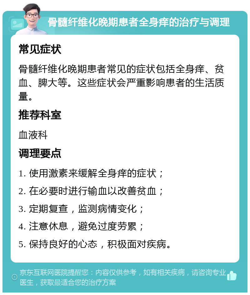 骨髓纤维化晚期患者全身痒的治疗与调理 常见症状 骨髓纤维化晚期患者常见的症状包括全身痒、贫血、脾大等。这些症状会严重影响患者的生活质量。 推荐科室 血液科 调理要点 1. 使用激素来缓解全身痒的症状； 2. 在必要时进行输血以改善贫血； 3. 定期复查，监测病情变化； 4. 注意休息，避免过度劳累； 5. 保持良好的心态，积极面对疾病。