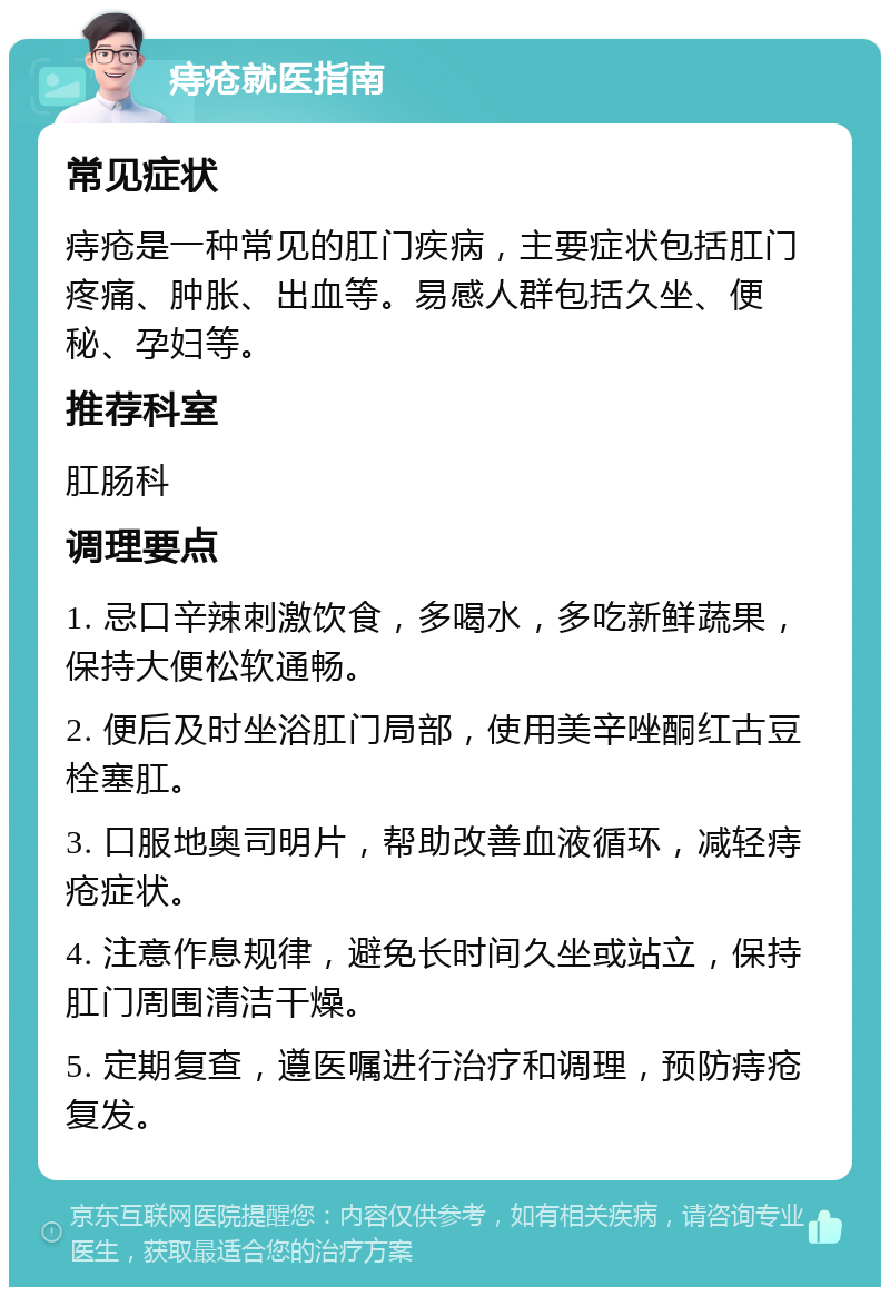 痔疮就医指南 常见症状 痔疮是一种常见的肛门疾病，主要症状包括肛门疼痛、肿胀、出血等。易感人群包括久坐、便秘、孕妇等。 推荐科室 肛肠科 调理要点 1. 忌口辛辣刺激饮食，多喝水，多吃新鲜蔬果，保持大便松软通畅。 2. 便后及时坐浴肛门局部，使用美辛唑酮红古豆栓塞肛。 3. 口服地奥司明片，帮助改善血液循环，减轻痔疮症状。 4. 注意作息规律，避免长时间久坐或站立，保持肛门周围清洁干燥。 5. 定期复查，遵医嘱进行治疗和调理，预防痔疮复发。