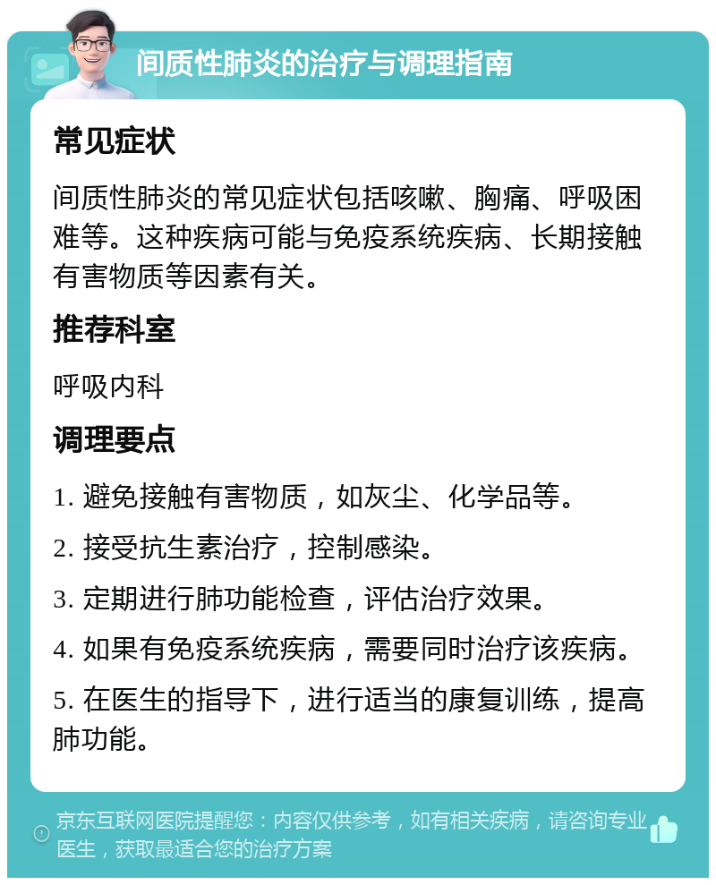 间质性肺炎的治疗与调理指南 常见症状 间质性肺炎的常见症状包括咳嗽、胸痛、呼吸困难等。这种疾病可能与免疫系统疾病、长期接触有害物质等因素有关。 推荐科室 呼吸内科 调理要点 1. 避免接触有害物质，如灰尘、化学品等。 2. 接受抗生素治疗，控制感染。 3. 定期进行肺功能检查，评估治疗效果。 4. 如果有免疫系统疾病，需要同时治疗该疾病。 5. 在医生的指导下，进行适当的康复训练，提高肺功能。