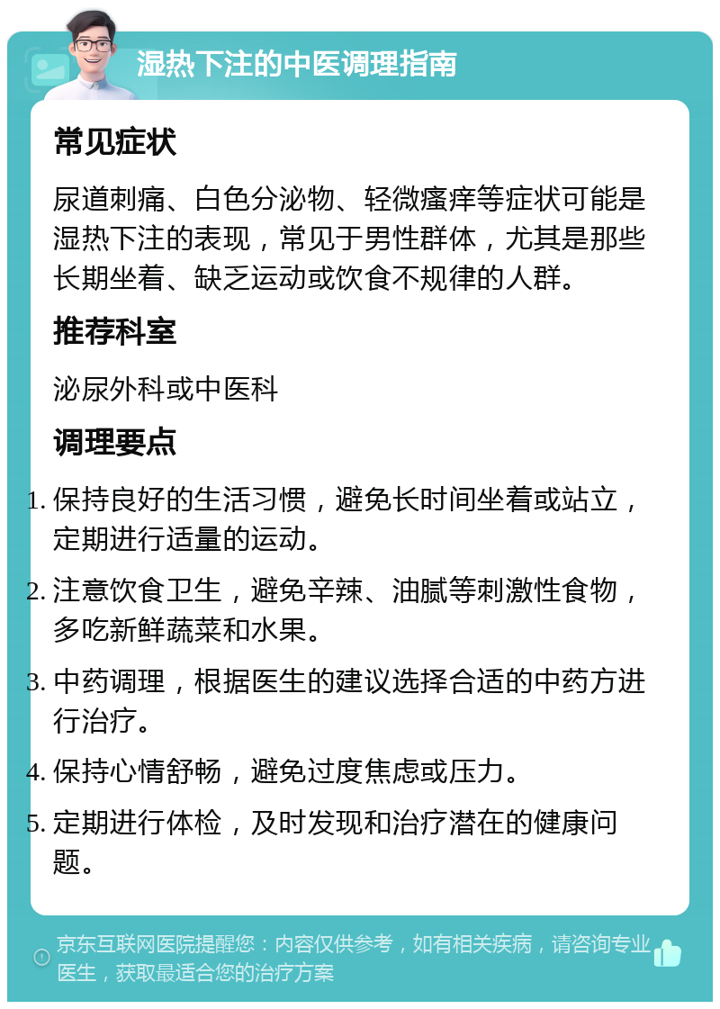 湿热下注的中医调理指南 常见症状 尿道刺痛、白色分泌物、轻微瘙痒等症状可能是湿热下注的表现，常见于男性群体，尤其是那些长期坐着、缺乏运动或饮食不规律的人群。 推荐科室 泌尿外科或中医科 调理要点 保持良好的生活习惯，避免长时间坐着或站立，定期进行适量的运动。 注意饮食卫生，避免辛辣、油腻等刺激性食物，多吃新鲜蔬菜和水果。 中药调理，根据医生的建议选择合适的中药方进行治疗。 保持心情舒畅，避免过度焦虑或压力。 定期进行体检，及时发现和治疗潜在的健康问题。