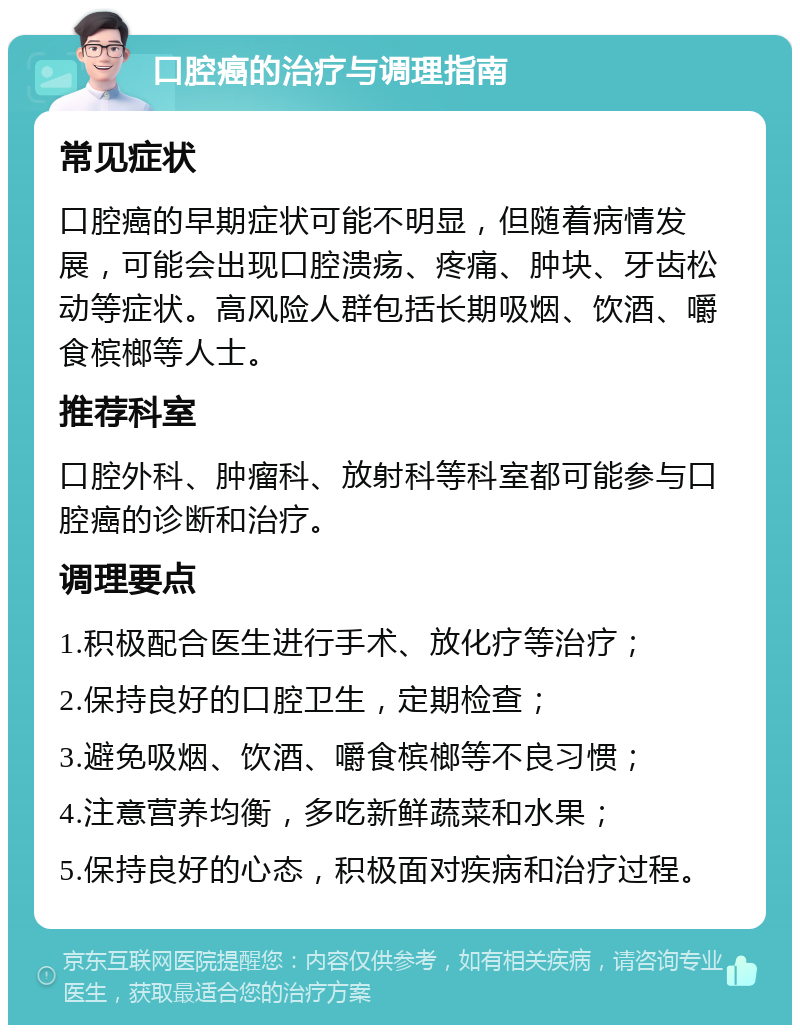 口腔癌的治疗与调理指南 常见症状 口腔癌的早期症状可能不明显，但随着病情发展，可能会出现口腔溃疡、疼痛、肿块、牙齿松动等症状。高风险人群包括长期吸烟、饮酒、嚼食槟榔等人士。 推荐科室 口腔外科、肿瘤科、放射科等科室都可能参与口腔癌的诊断和治疗。 调理要点 1.积极配合医生进行手术、放化疗等治疗； 2.保持良好的口腔卫生，定期检查； 3.避免吸烟、饮酒、嚼食槟榔等不良习惯； 4.注意营养均衡，多吃新鲜蔬菜和水果； 5.保持良好的心态，积极面对疾病和治疗过程。