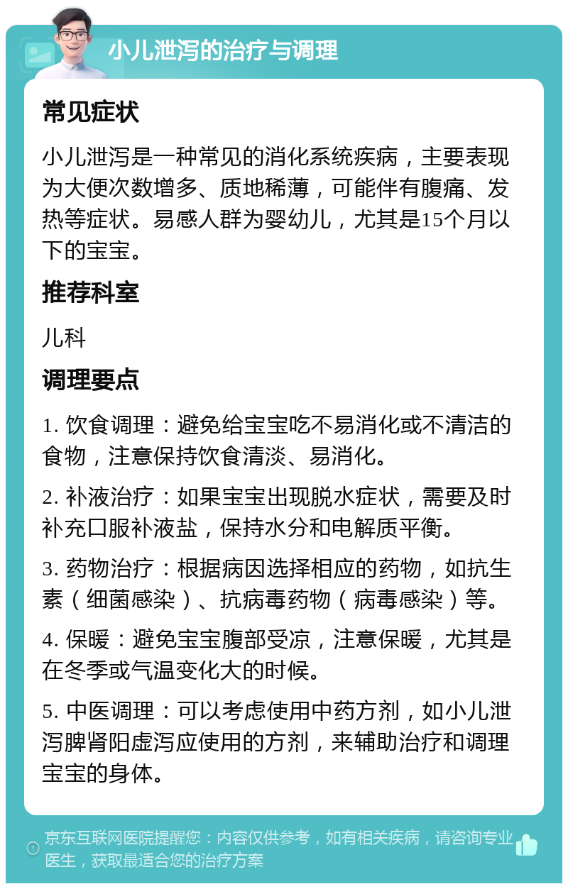 小儿泄泻的治疗与调理 常见症状 小儿泄泻是一种常见的消化系统疾病，主要表现为大便次数增多、质地稀薄，可能伴有腹痛、发热等症状。易感人群为婴幼儿，尤其是15个月以下的宝宝。 推荐科室 儿科 调理要点 1. 饮食调理：避免给宝宝吃不易消化或不清洁的食物，注意保持饮食清淡、易消化。 2. 补液治疗：如果宝宝出现脱水症状，需要及时补充口服补液盐，保持水分和电解质平衡。 3. 药物治疗：根据病因选择相应的药物，如抗生素（细菌感染）、抗病毒药物（病毒感染）等。 4. 保暖：避免宝宝腹部受凉，注意保暖，尤其是在冬季或气温变化大的时候。 5. 中医调理：可以考虑使用中药方剂，如小儿泄泻脾肾阳虚泻应使用的方剂，来辅助治疗和调理宝宝的身体。