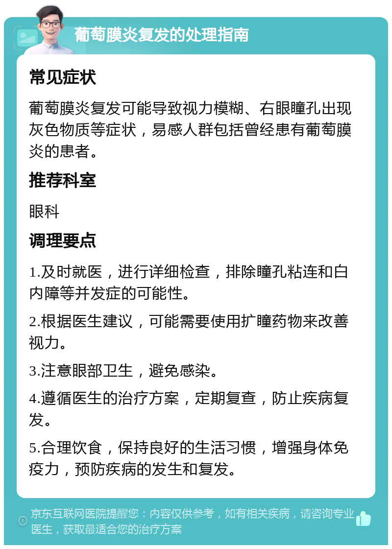 葡萄膜炎复发的处理指南 常见症状 葡萄膜炎复发可能导致视力模糊、右眼瞳孔出现灰色物质等症状，易感人群包括曾经患有葡萄膜炎的患者。 推荐科室 眼科 调理要点 1.及时就医，进行详细检查，排除瞳孔粘连和白内障等并发症的可能性。 2.根据医生建议，可能需要使用扩瞳药物来改善视力。 3.注意眼部卫生，避免感染。 4.遵循医生的治疗方案，定期复查，防止疾病复发。 5.合理饮食，保持良好的生活习惯，增强身体免疫力，预防疾病的发生和复发。