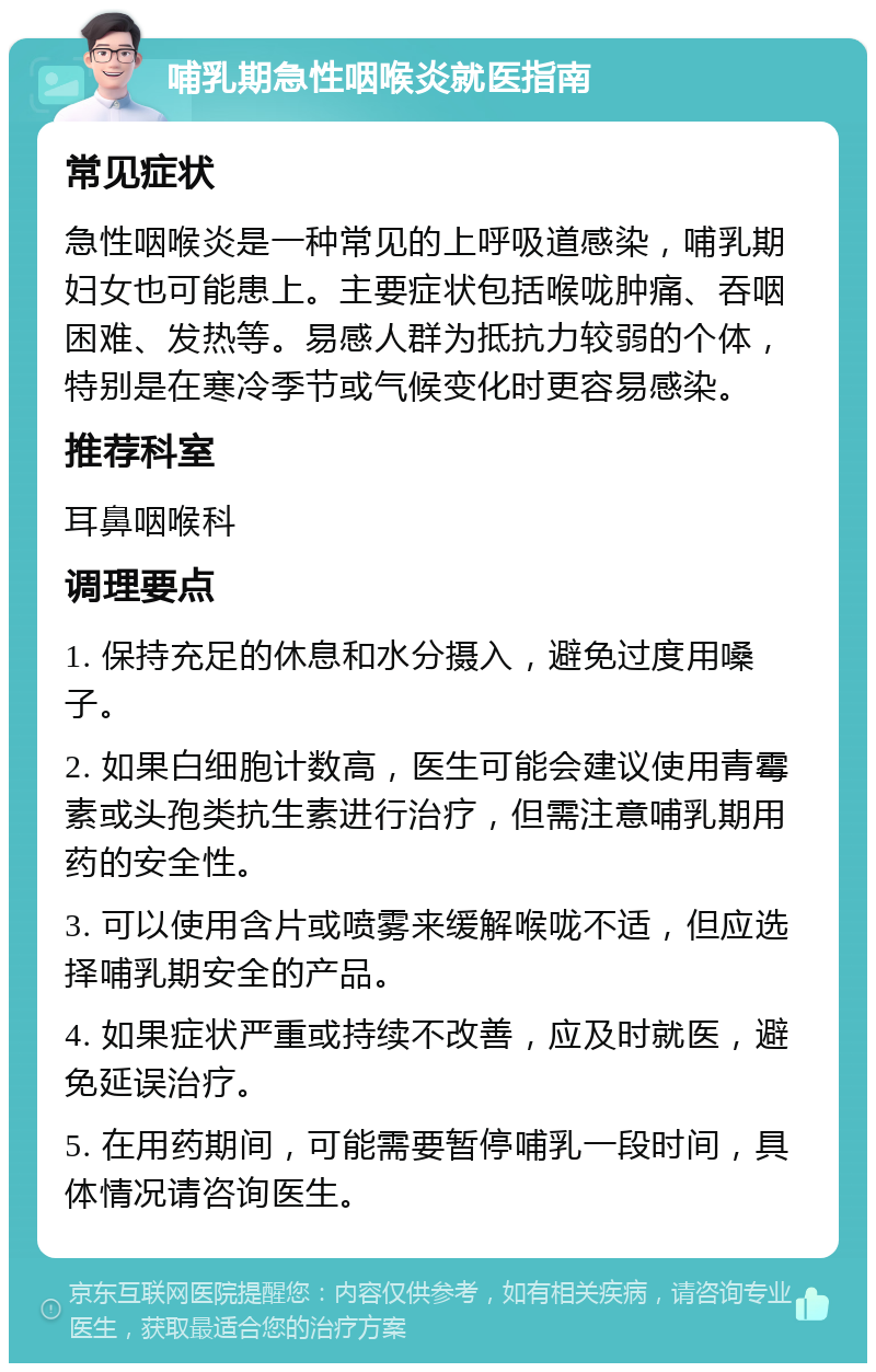 哺乳期急性咽喉炎就医指南 常见症状 急性咽喉炎是一种常见的上呼吸道感染，哺乳期妇女也可能患上。主要症状包括喉咙肿痛、吞咽困难、发热等。易感人群为抵抗力较弱的个体，特别是在寒冷季节或气候变化时更容易感染。 推荐科室 耳鼻咽喉科 调理要点 1. 保持充足的休息和水分摄入，避免过度用嗓子。 2. 如果白细胞计数高，医生可能会建议使用青霉素或头孢类抗生素进行治疗，但需注意哺乳期用药的安全性。 3. 可以使用含片或喷雾来缓解喉咙不适，但应选择哺乳期安全的产品。 4. 如果症状严重或持续不改善，应及时就医，避免延误治疗。 5. 在用药期间，可能需要暂停哺乳一段时间，具体情况请咨询医生。