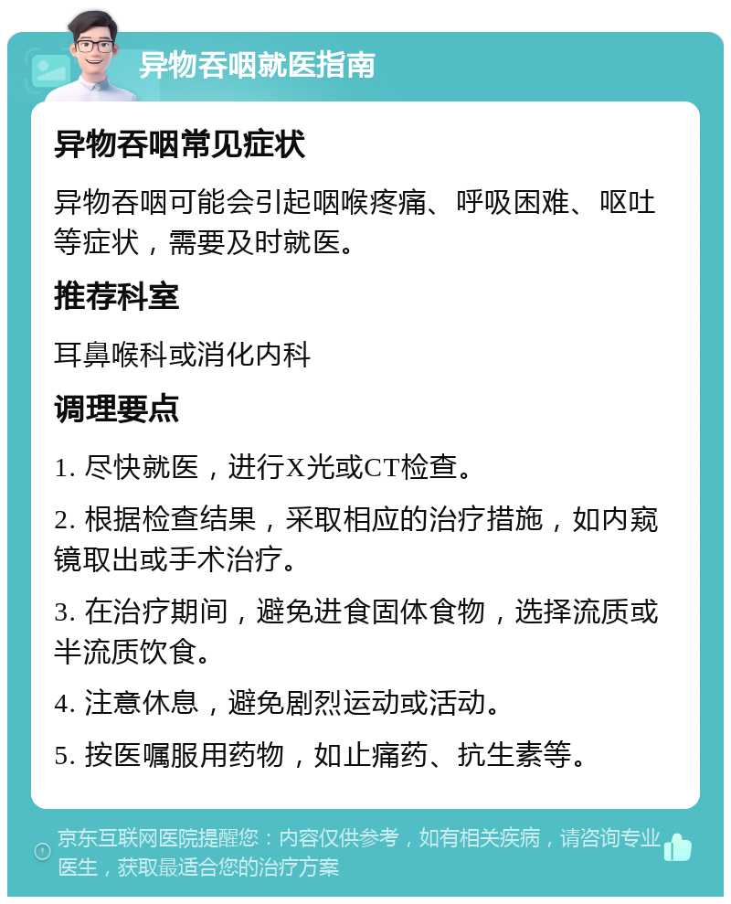 异物吞咽就医指南 异物吞咽常见症状 异物吞咽可能会引起咽喉疼痛、呼吸困难、呕吐等症状，需要及时就医。 推荐科室 耳鼻喉科或消化内科 调理要点 1. 尽快就医，进行X光或CT检查。 2. 根据检查结果，采取相应的治疗措施，如内窥镜取出或手术治疗。 3. 在治疗期间，避免进食固体食物，选择流质或半流质饮食。 4. 注意休息，避免剧烈运动或活动。 5. 按医嘱服用药物，如止痛药、抗生素等。