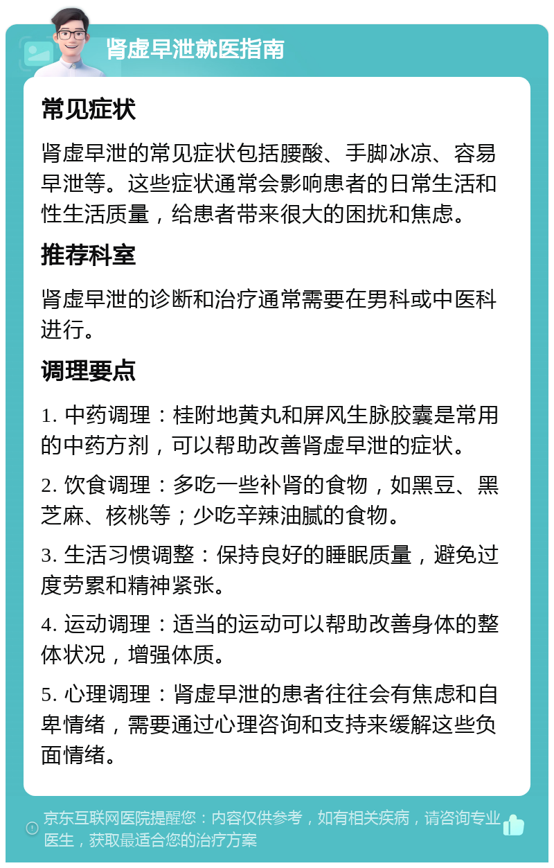 肾虚早泄就医指南 常见症状 肾虚早泄的常见症状包括腰酸、手脚冰凉、容易早泄等。这些症状通常会影响患者的日常生活和性生活质量，给患者带来很大的困扰和焦虑。 推荐科室 肾虚早泄的诊断和治疗通常需要在男科或中医科进行。 调理要点 1. 中药调理：桂附地黄丸和屏风生脉胶囊是常用的中药方剂，可以帮助改善肾虚早泄的症状。 2. 饮食调理：多吃一些补肾的食物，如黑豆、黑芝麻、核桃等；少吃辛辣油腻的食物。 3. 生活习惯调整：保持良好的睡眠质量，避免过度劳累和精神紧张。 4. 运动调理：适当的运动可以帮助改善身体的整体状况，增强体质。 5. 心理调理：肾虚早泄的患者往往会有焦虑和自卑情绪，需要通过心理咨询和支持来缓解这些负面情绪。