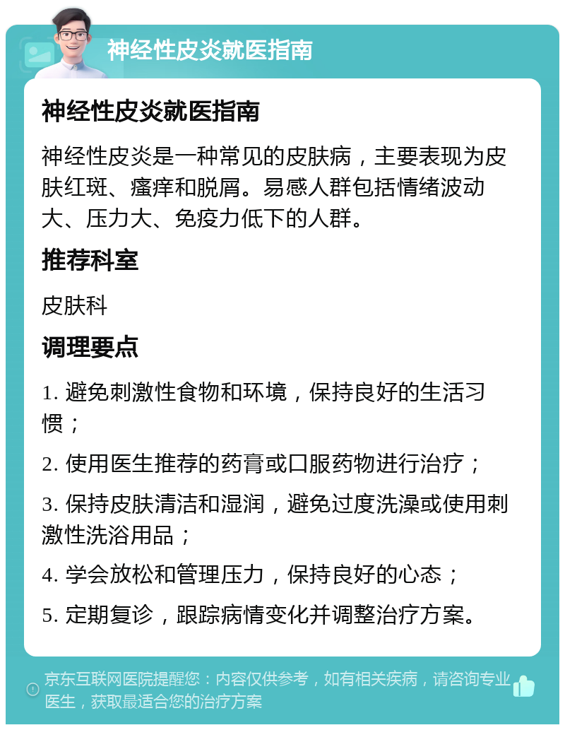 神经性皮炎就医指南 神经性皮炎就医指南 神经性皮炎是一种常见的皮肤病，主要表现为皮肤红斑、瘙痒和脱屑。易感人群包括情绪波动大、压力大、免疫力低下的人群。 推荐科室 皮肤科 调理要点 1. 避免刺激性食物和环境，保持良好的生活习惯； 2. 使用医生推荐的药膏或口服药物进行治疗； 3. 保持皮肤清洁和湿润，避免过度洗澡或使用刺激性洗浴用品； 4. 学会放松和管理压力，保持良好的心态； 5. 定期复诊，跟踪病情变化并调整治疗方案。