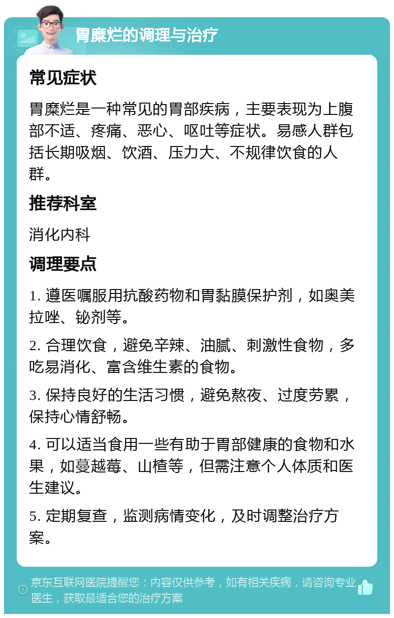 胃糜烂的调理与治疗 常见症状 胃糜烂是一种常见的胃部疾病，主要表现为上腹部不适、疼痛、恶心、呕吐等症状。易感人群包括长期吸烟、饮酒、压力大、不规律饮食的人群。 推荐科室 消化内科 调理要点 1. 遵医嘱服用抗酸药物和胃黏膜保护剂，如奥美拉唑、铋剂等。 2. 合理饮食，避免辛辣、油腻、刺激性食物，多吃易消化、富含维生素的食物。 3. 保持良好的生活习惯，避免熬夜、过度劳累，保持心情舒畅。 4. 可以适当食用一些有助于胃部健康的食物和水果，如蔓越莓、山楂等，但需注意个人体质和医生建议。 5. 定期复查，监测病情变化，及时调整治疗方案。