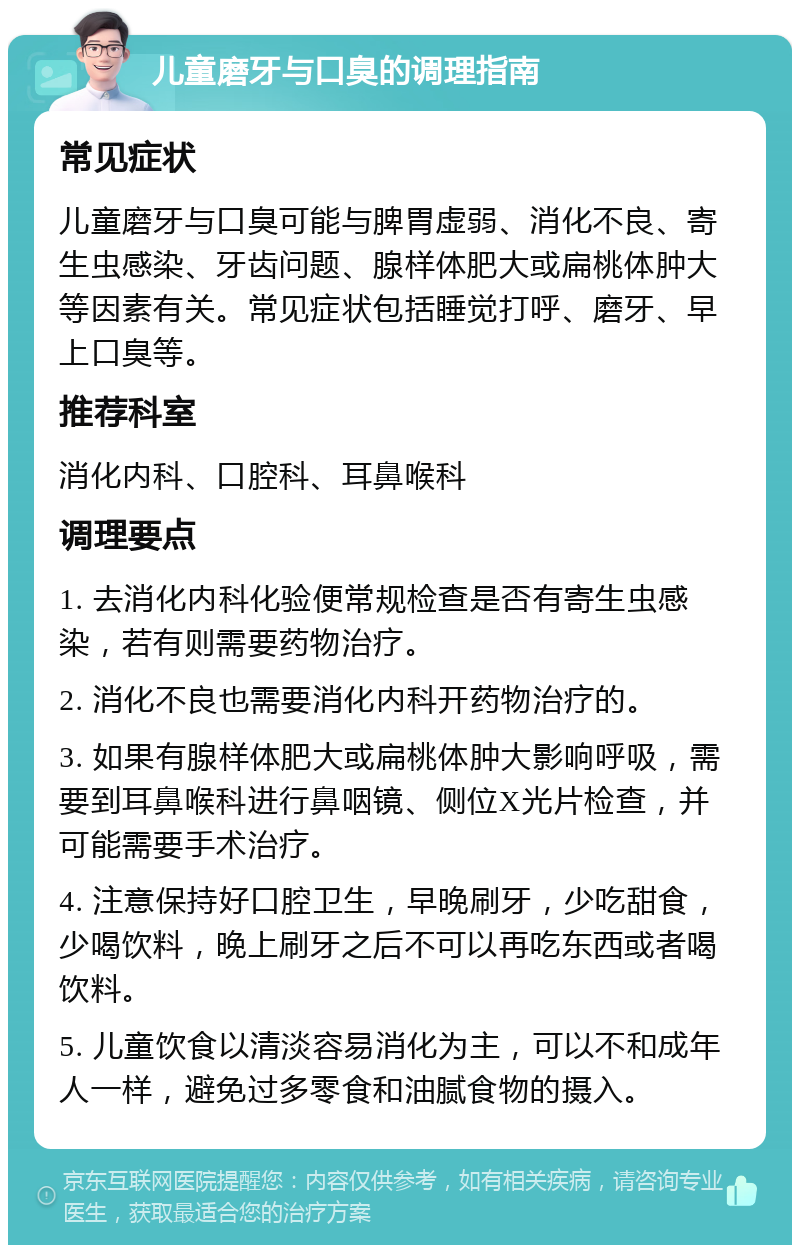 儿童磨牙与口臭的调理指南 常见症状 儿童磨牙与口臭可能与脾胃虚弱、消化不良、寄生虫感染、牙齿问题、腺样体肥大或扁桃体肿大等因素有关。常见症状包括睡觉打呼、磨牙、早上口臭等。 推荐科室 消化内科、口腔科、耳鼻喉科 调理要点 1. 去消化内科化验便常规检查是否有寄生虫感染，若有则需要药物治疗。 2. 消化不良也需要消化内科开药物治疗的。 3. 如果有腺样体肥大或扁桃体肿大影响呼吸，需要到耳鼻喉科进行鼻咽镜、侧位X光片检查，并可能需要手术治疗。 4. 注意保持好口腔卫生，早晚刷牙，少吃甜食，少喝饮料，晚上刷牙之后不可以再吃东西或者喝饮料。 5. 儿童饮食以清淡容易消化为主，可以不和成年人一样，避免过多零食和油腻食物的摄入。