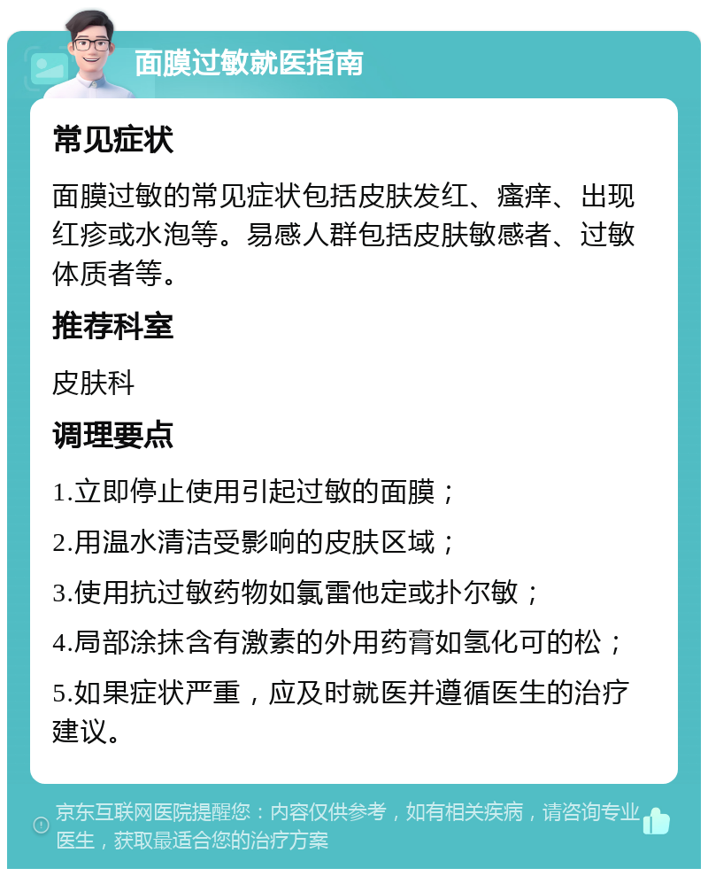 面膜过敏就医指南 常见症状 面膜过敏的常见症状包括皮肤发红、瘙痒、出现红疹或水泡等。易感人群包括皮肤敏感者、过敏体质者等。 推荐科室 皮肤科 调理要点 1.立即停止使用引起过敏的面膜； 2.用温水清洁受影响的皮肤区域； 3.使用抗过敏药物如氯雷他定或扑尔敏； 4.局部涂抹含有激素的外用药膏如氢化可的松； 5.如果症状严重，应及时就医并遵循医生的治疗建议。