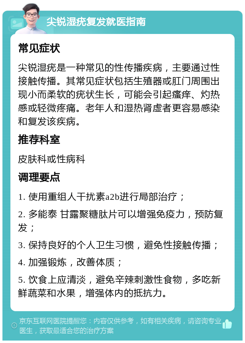 尖锐湿疣复发就医指南 常见症状 尖锐湿疣是一种常见的性传播疾病，主要通过性接触传播。其常见症状包括生殖器或肛门周围出现小而柔软的疣状生长，可能会引起瘙痒、灼热感或轻微疼痛。老年人和湿热肾虚者更容易感染和复发该疾病。 推荐科室 皮肤科或性病科 调理要点 1. 使用重组人干扰素a2b进行局部治疗； 2. 多能泰 甘露聚糖肽片可以增强免疫力，预防复发； 3. 保持良好的个人卫生习惯，避免性接触传播； 4. 加强锻炼，改善体质； 5. 饮食上应清淡，避免辛辣刺激性食物，多吃新鲜蔬菜和水果，增强体内的抵抗力。