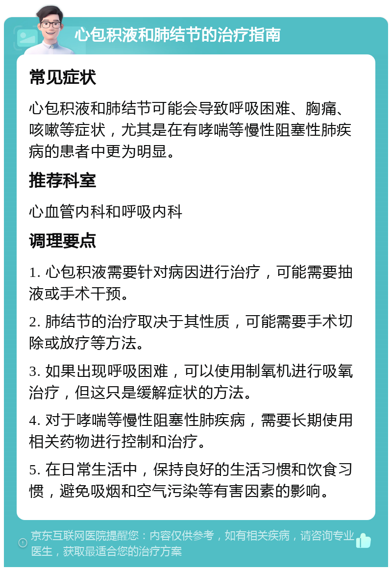 心包积液和肺结节的治疗指南 常见症状 心包积液和肺结节可能会导致呼吸困难、胸痛、咳嗽等症状，尤其是在有哮喘等慢性阻塞性肺疾病的患者中更为明显。 推荐科室 心血管内科和呼吸内科 调理要点 1. 心包积液需要针对病因进行治疗，可能需要抽液或手术干预。 2. 肺结节的治疗取决于其性质，可能需要手术切除或放疗等方法。 3. 如果出现呼吸困难，可以使用制氧机进行吸氧治疗，但这只是缓解症状的方法。 4. 对于哮喘等慢性阻塞性肺疾病，需要长期使用相关药物进行控制和治疗。 5. 在日常生活中，保持良好的生活习惯和饮食习惯，避免吸烟和空气污染等有害因素的影响。