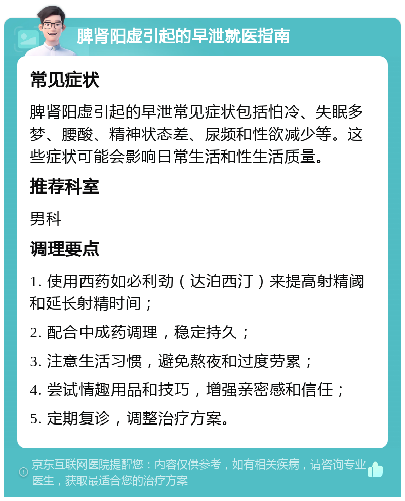 脾肾阳虚引起的早泄就医指南 常见症状 脾肾阳虚引起的早泄常见症状包括怕冷、失眠多梦、腰酸、精神状态差、尿频和性欲减少等。这些症状可能会影响日常生活和性生活质量。 推荐科室 男科 调理要点 1. 使用西药如必利劲（达泊西汀）来提高射精阈和延长射精时间； 2. 配合中成药调理，稳定持久； 3. 注意生活习惯，避免熬夜和过度劳累； 4. 尝试情趣用品和技巧，增强亲密感和信任； 5. 定期复诊，调整治疗方案。